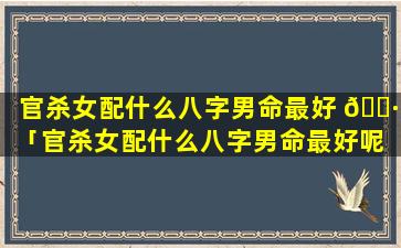 官杀女配什么八字男命最好 🌷 「官杀女配什么八字男命最好呢 🐴 」